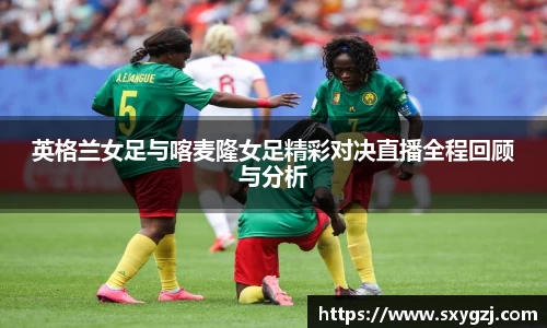 英格兰女足与喀麦隆女足精彩对决直播全程回顾与分析
